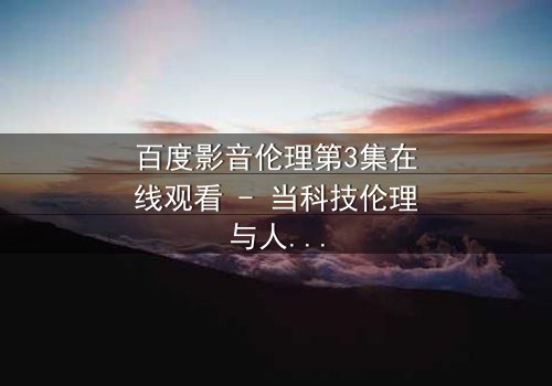 百度影音伦理第3集在线观看 - 当科技伦理与人性欲望激烈碰撞