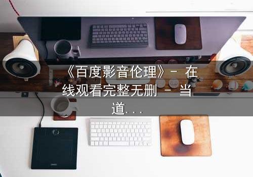 《百度影音伦理》- 在线观看完整无删 - 当道德与欲望在屏幕前激烈碰撞