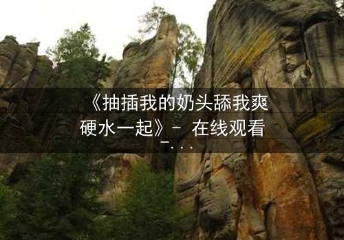 《抽插我的奶头舔我爽硬水一起》- 在线观看 - 当禁忌之恋遇上致命诱惑