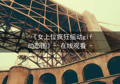 《女上位疯狂摇动gif动态图》- 在线观看 - 第7集