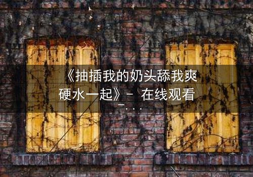 《抽插我的奶头舔我爽硬水一起》- 在线观看 - 当禁忌之恋遇上致命诱惑